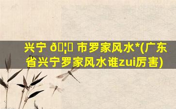 兴宁 🦟 市罗家风水*
(广东省兴宁罗家风水谁zui
厉害)